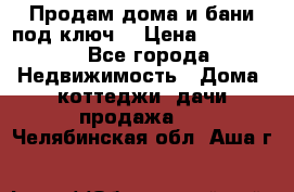 Продам дома и бани под ключ. › Цена ­ 300 000 - Все города Недвижимость » Дома, коттеджи, дачи продажа   . Челябинская обл.,Аша г.